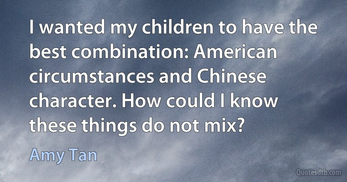 I wanted my children to have the best combination: American circumstances and Chinese character. How could I know these things do not mix? (Amy Tan)