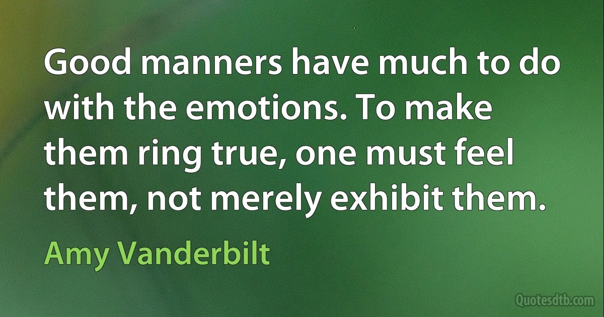 Good manners have much to do with the emotions. To make them ring true, one must feel them, not merely exhibit them. (Amy Vanderbilt)