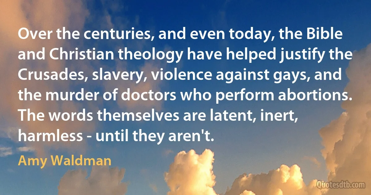 Over the centuries, and even today, the Bible and Christian theology have helped justify the Crusades, slavery, violence against gays, and the murder of doctors who perform abortions. The words themselves are latent, inert, harmless - until they aren't. (Amy Waldman)