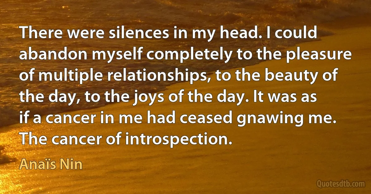 There were silences in my head. I could abandon myself completely to the pleasure of multiple relationships, to the beauty of the day, to the joys of the day. It was as if a cancer in me had ceased gnawing me. The cancer of introspection. (Anaïs Nin)