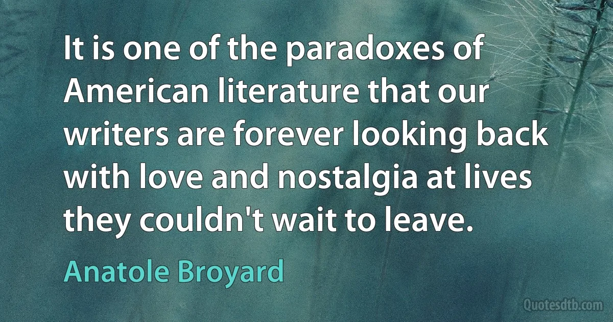 It is one of the paradoxes of American literature that our writers are forever looking back with love and nostalgia at lives they couldn't wait to leave. (Anatole Broyard)