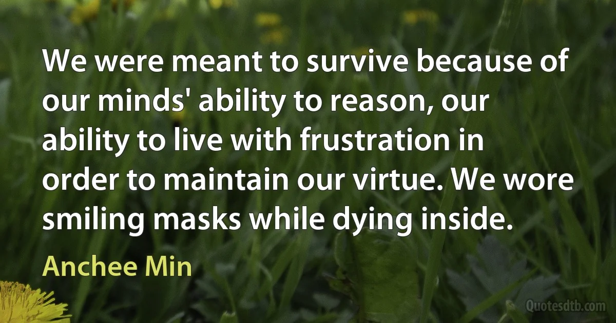 We were meant to survive because of our minds' ability to reason, our ability to live with frustration in order to maintain our virtue. We wore smiling masks while dying inside. (Anchee Min)