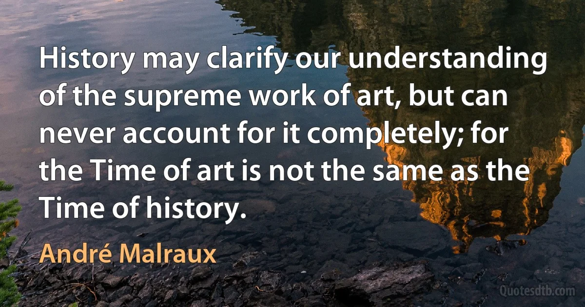 History may clarify our understanding of the supreme work of art, but can never account for it completely; for the Time of art is not the same as the Time of history. (André Malraux)