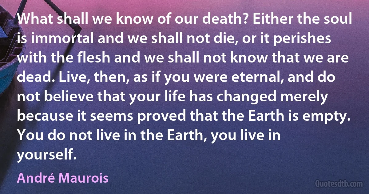 What shall we know of our death? Either the soul is immortal and we shall not die, or it perishes with the flesh and we shall not know that we are dead. Live, then, as if you were eternal, and do not believe that your life has changed merely because it seems proved that the Earth is empty. You do not live in the Earth, you live in yourself. (André Maurois)