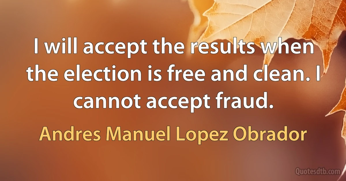 I will accept the results when the election is free and clean. I cannot accept fraud. (Andres Manuel Lopez Obrador)