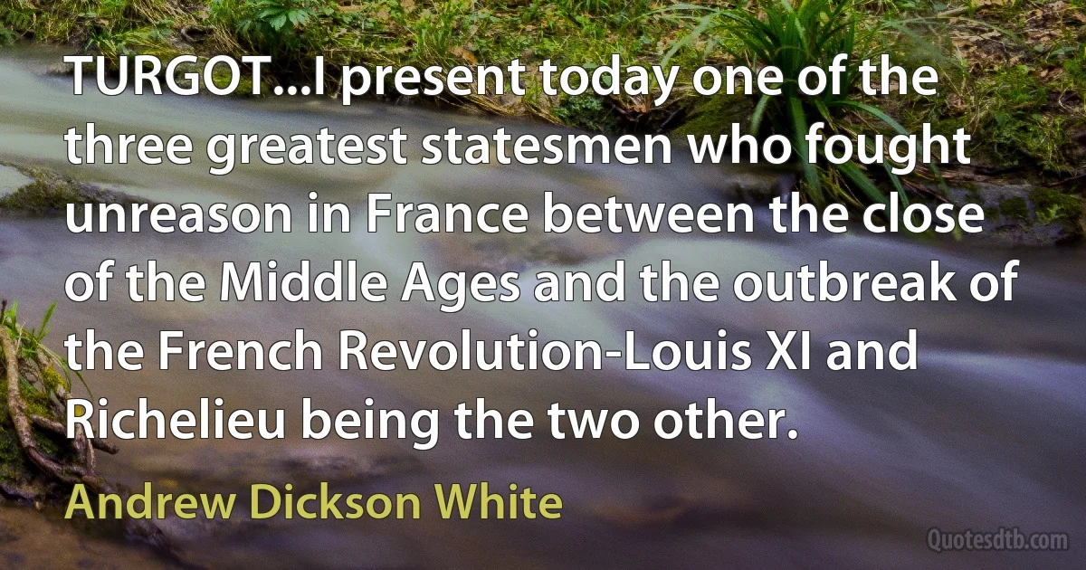 TURGOT...I present today one of the three greatest statesmen who fought unreason in France between the close of the Middle Ages and the outbreak of the French Revolution-Louis XI and Richelieu being the two other. (Andrew Dickson White)