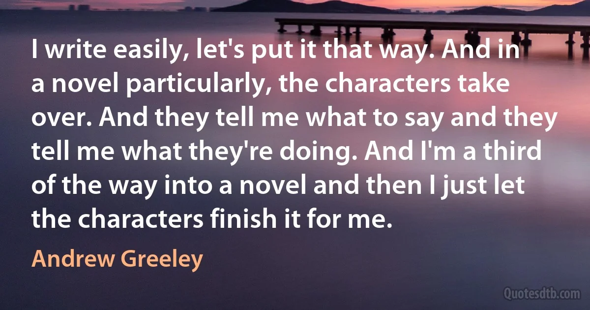 I write easily, let's put it that way. And in a novel particularly, the characters take over. And they tell me what to say and they tell me what they're doing. And I'm a third of the way into a novel and then I just let the characters finish it for me. (Andrew Greeley)