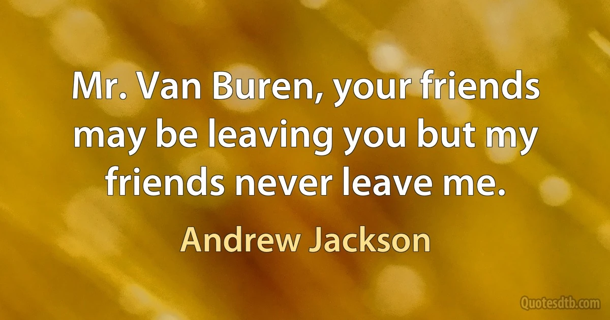 Mr. Van Buren, your friends may be leaving you but my friends never leave me. (Andrew Jackson)