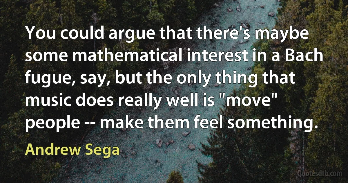 You could argue that there's maybe some mathematical interest in a Bach fugue, say, but the only thing that music does really well is "move" people -- make them feel something. (Andrew Sega)