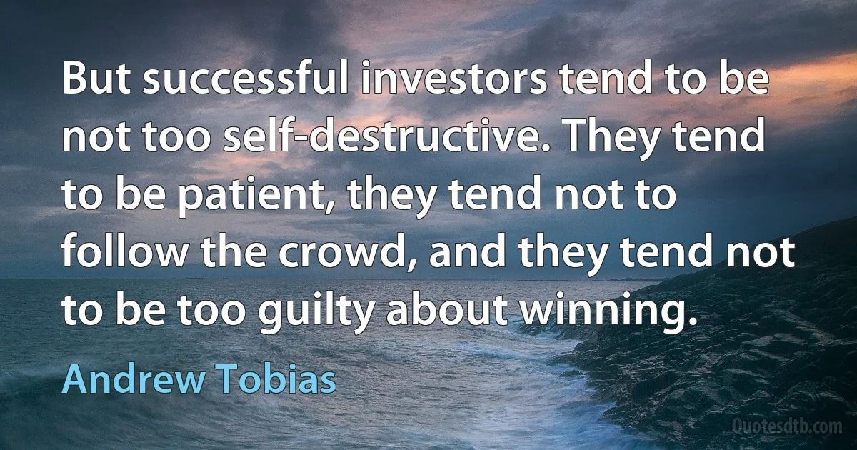 But successful investors tend to be not too self-destructive. They tend to be patient, they tend not to follow the crowd, and they tend not to be too guilty about winning. (Andrew Tobias)