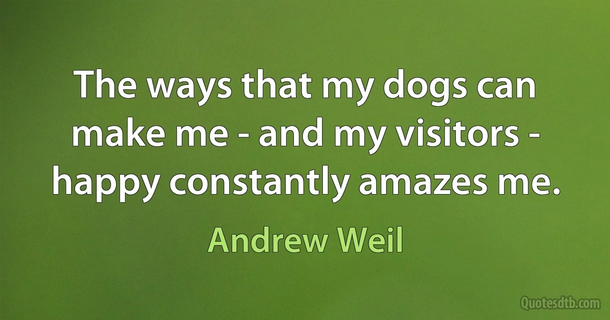 The ways that my dogs can make me - and my visitors - happy constantly amazes me. (Andrew Weil)