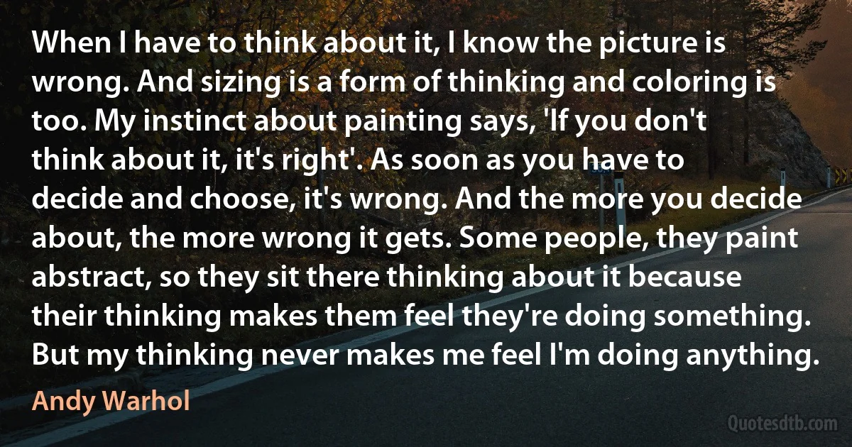 When I have to think about it, I know the picture is wrong. And sizing is a form of thinking and coloring is too. My instinct about painting says, 'If you don't think about it, it's right'. As soon as you have to decide and choose, it's wrong. And the more you decide about, the more wrong it gets. Some people, they paint abstract, so they sit there thinking about it because their thinking makes them feel they're doing something. But my thinking never makes me feel I'm doing anything. (Andy Warhol)