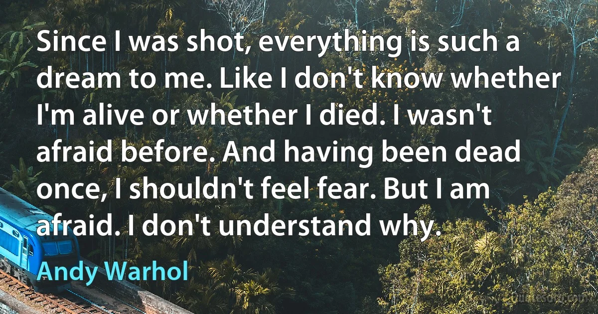 Since I was shot, everything is such a dream to me. Like I don't know whether I'm alive or whether I died. I wasn't afraid before. And having been dead once, I shouldn't feel fear. But I am afraid. I don't understand why. (Andy Warhol)