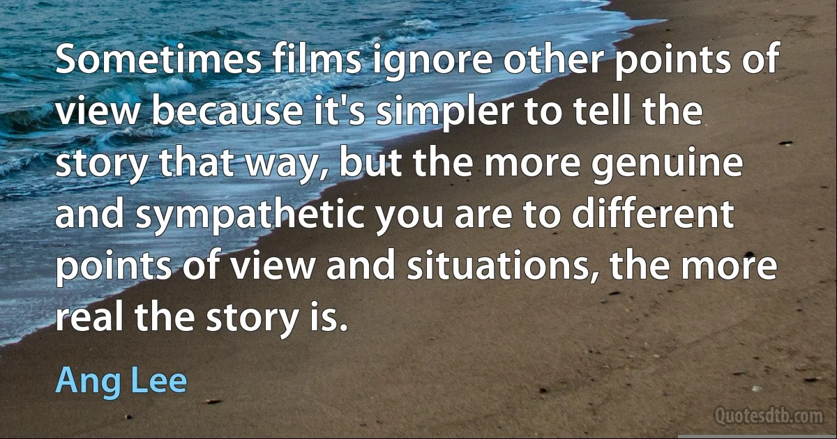 Sometimes films ignore other points of view because it's simpler to tell the story that way, but the more genuine and sympathetic you are to different points of view and situations, the more real the story is. (Ang Lee)