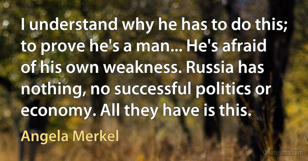 I understand why he has to do this; to prove he's a man... He's afraid of his own weakness. Russia has nothing, no successful politics or economy. All they have is this. (Angela Merkel)