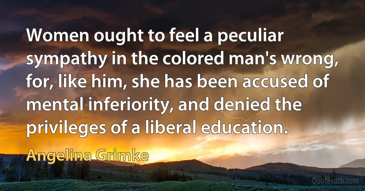 Women ought to feel a peculiar sympathy in the colored man's wrong, for, like him, she has been accused of mental inferiority, and denied the privileges of a liberal education. (Angelina Grimke)