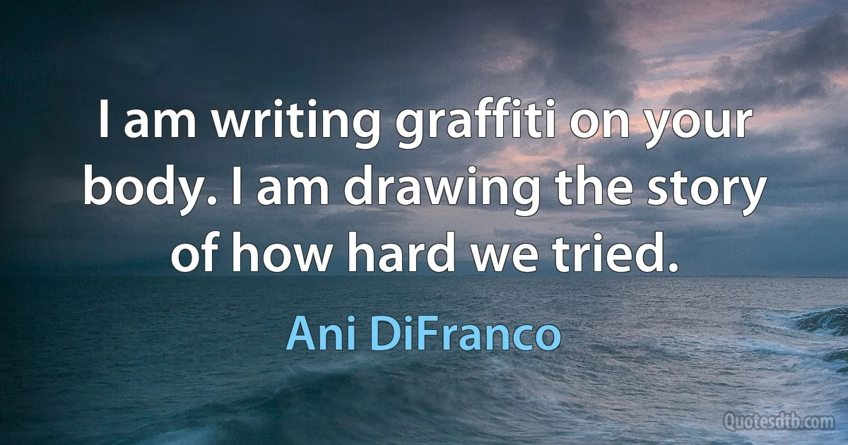 I am writing graffiti on your body. I am drawing the story of how hard we tried. (Ani DiFranco)