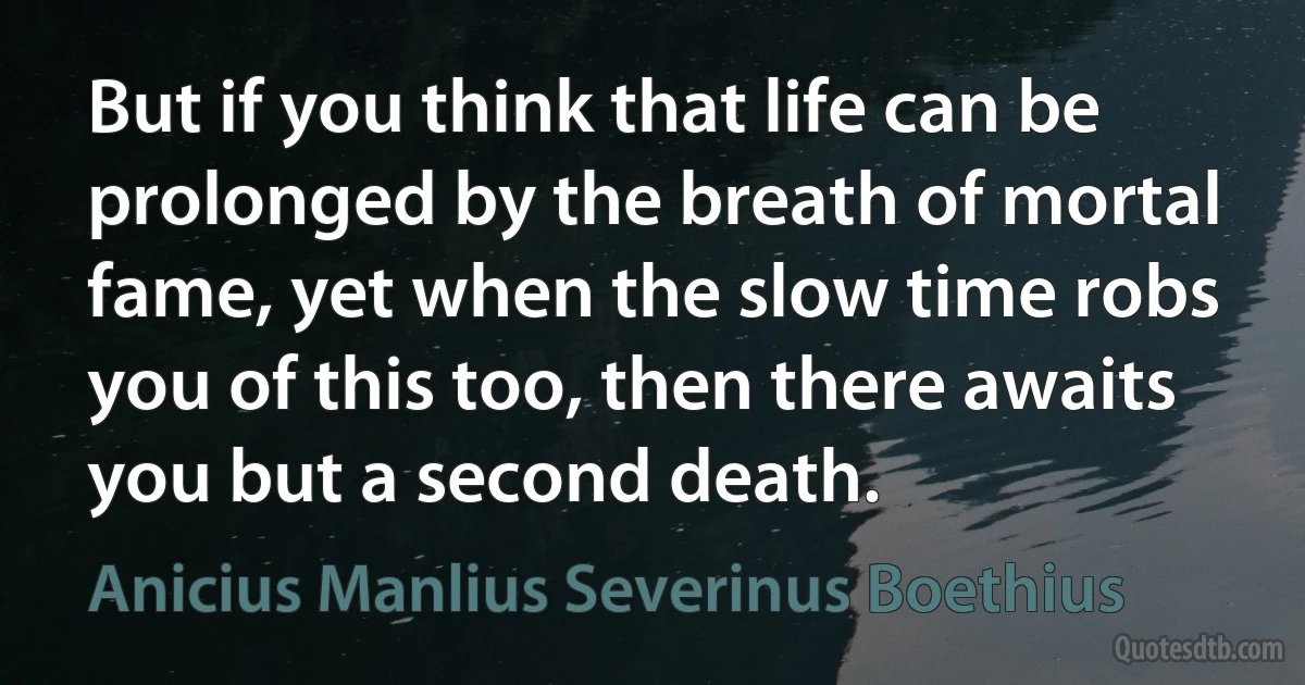 But if you think that life can be prolonged by the breath of mortal fame, yet when the slow time robs you of this too, then there awaits you but a second death. (Anicius Manlius Severinus Boethius)