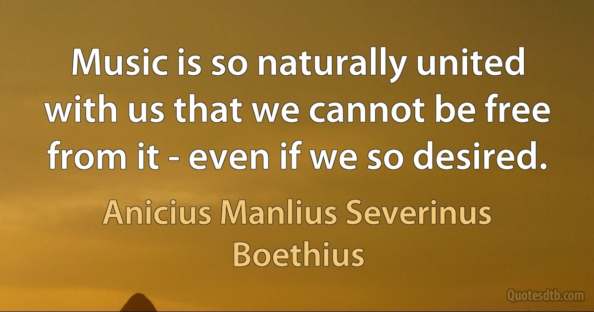 Music is so naturally united with us that we cannot be free from it - even if we so desired. (Anicius Manlius Severinus Boethius)