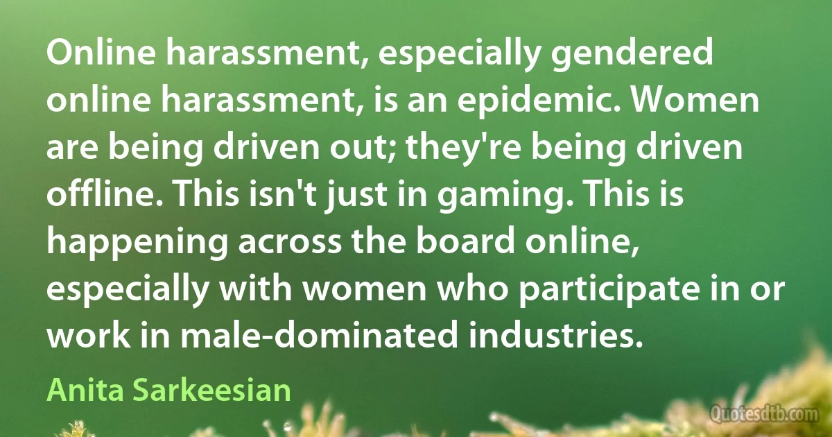 Online harassment, especially gendered online harassment, is an epidemic. Women are being driven out; they're being driven offline. This isn't just in gaming. This is happening across the board online, especially with women who participate in or work in male-dominated industries. (Anita Sarkeesian)