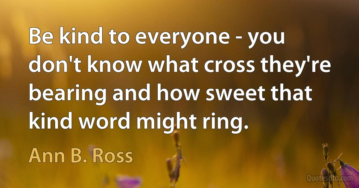 Be kind to everyone - you don't know what cross they're bearing and how sweet that kind word might ring. (Ann B. Ross)