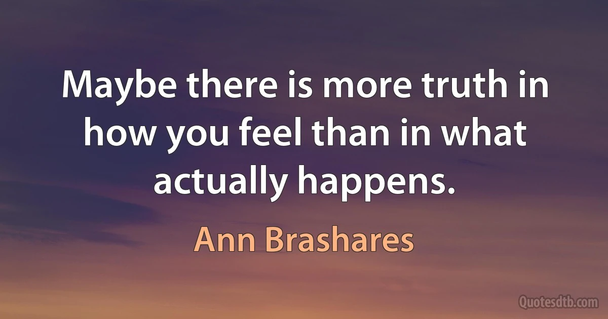 Maybe there is more truth in how you feel than in what actually happens. (Ann Brashares)