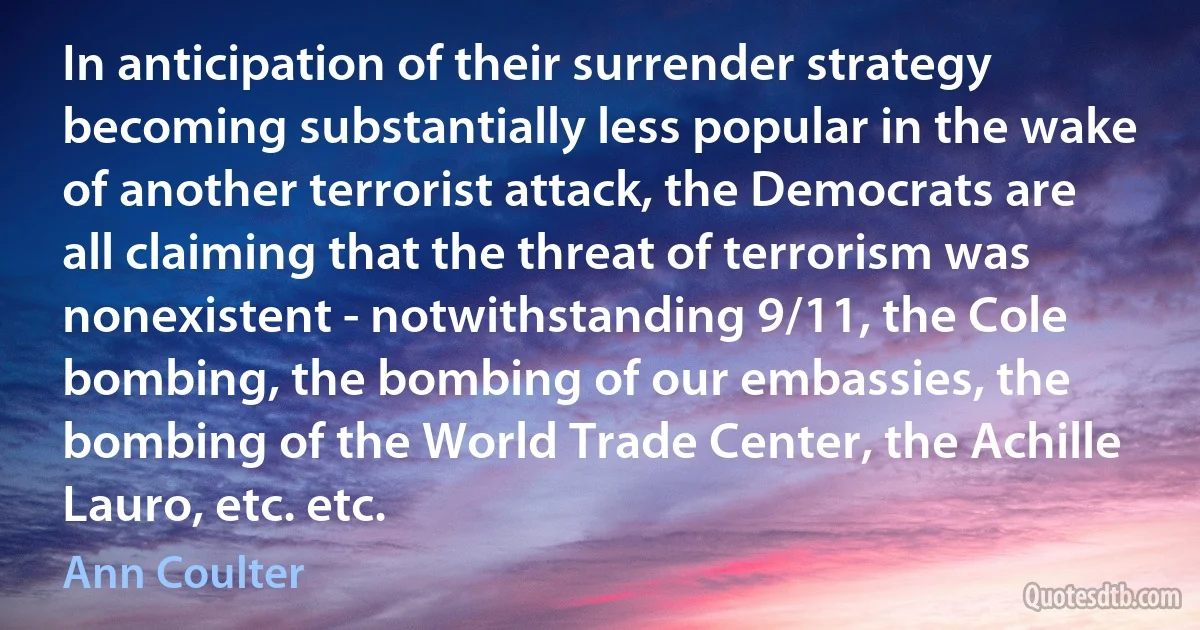 In anticipation of their surrender strategy becoming substantially less popular in the wake of another terrorist attack, the Democrats are all claiming that the threat of terrorism was nonexistent - notwithstanding 9/11, the Cole bombing, the bombing of our embassies, the bombing of the World Trade Center, the Achille Lauro, etc. etc. (Ann Coulter)