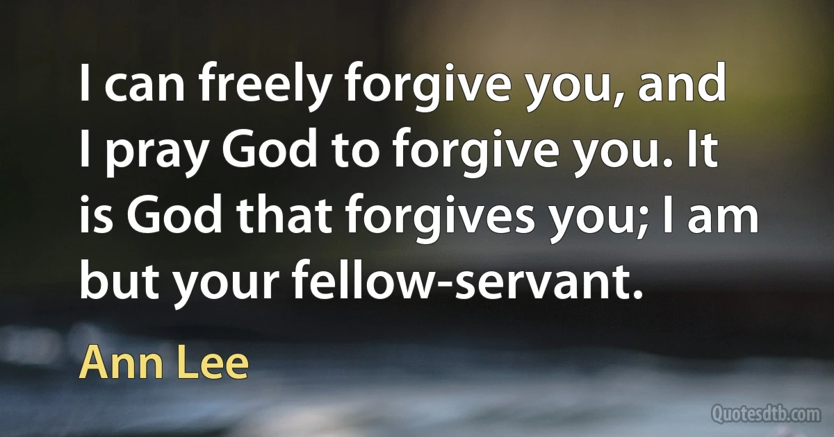 I can freely forgive you, and I pray God to forgive you. It is God that forgives you; I am but your fellow-servant. (Ann Lee)