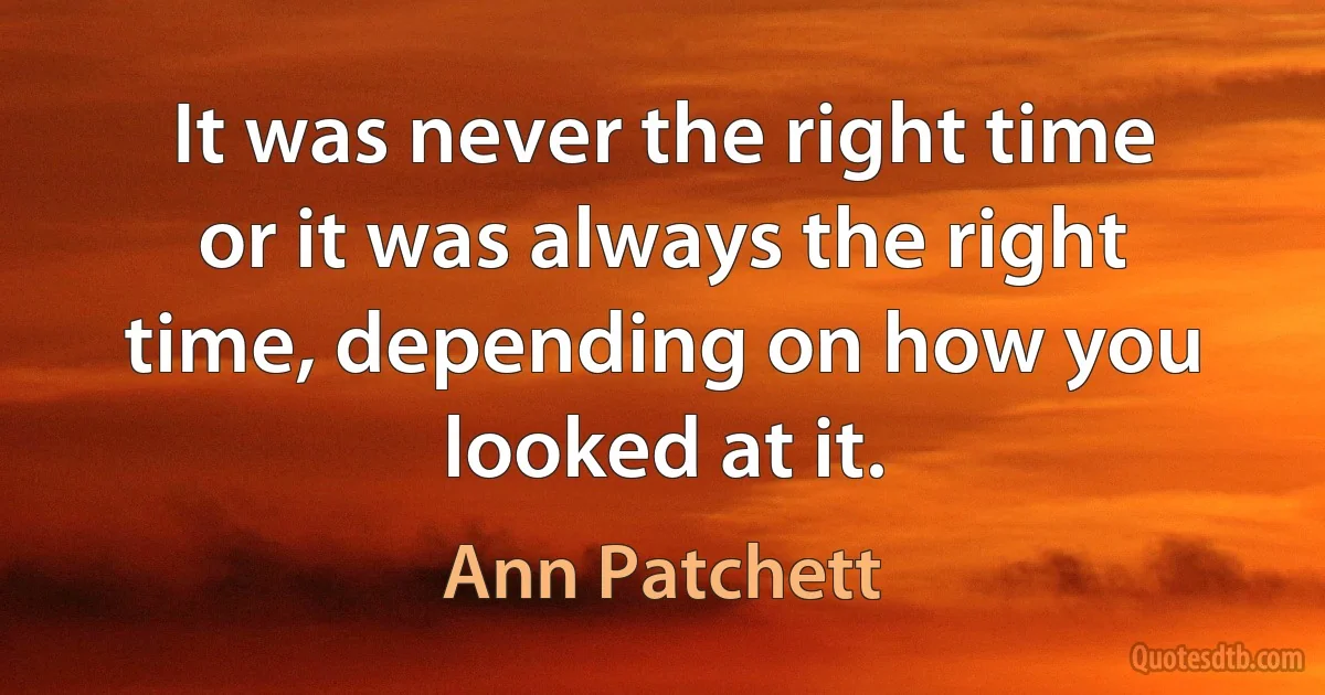 It was never the right time or it was always the right time, depending on how you looked at it. (Ann Patchett)