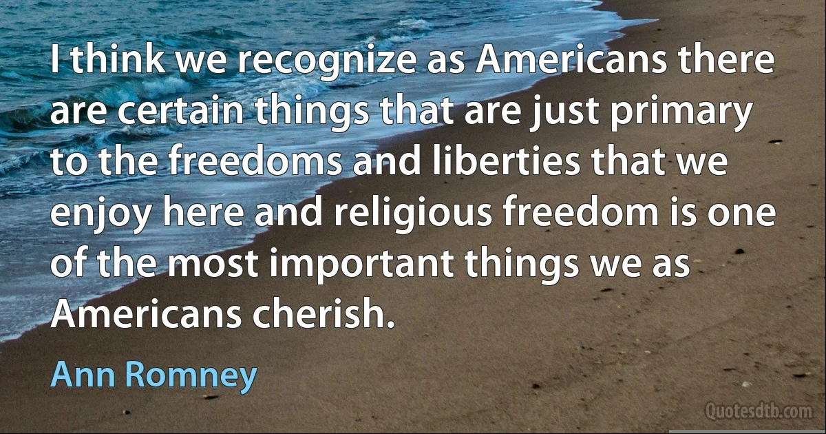 I think we recognize as Americans there are certain things that are just primary to the freedoms and liberties that we enjoy here and religious freedom is one of the most important things we as Americans cherish. (Ann Romney)