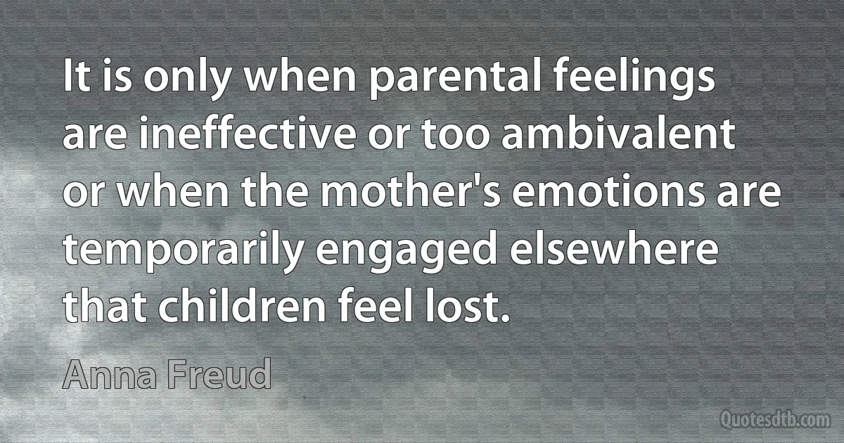 It is only when parental feelings are ineffective or too ambivalent or when the mother's emotions are temporarily engaged elsewhere that children feel lost. (Anna Freud)