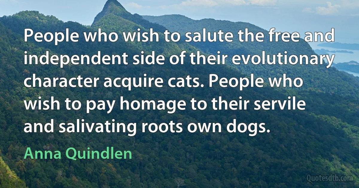 People who wish to salute the free and independent side of their evolutionary character acquire cats. People who wish to pay homage to their servile and salivating roots own dogs. (Anna Quindlen)