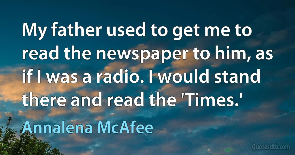 My father used to get me to read the newspaper to him, as if I was a radio. I would stand there and read the 'Times.' (Annalena McAfee)