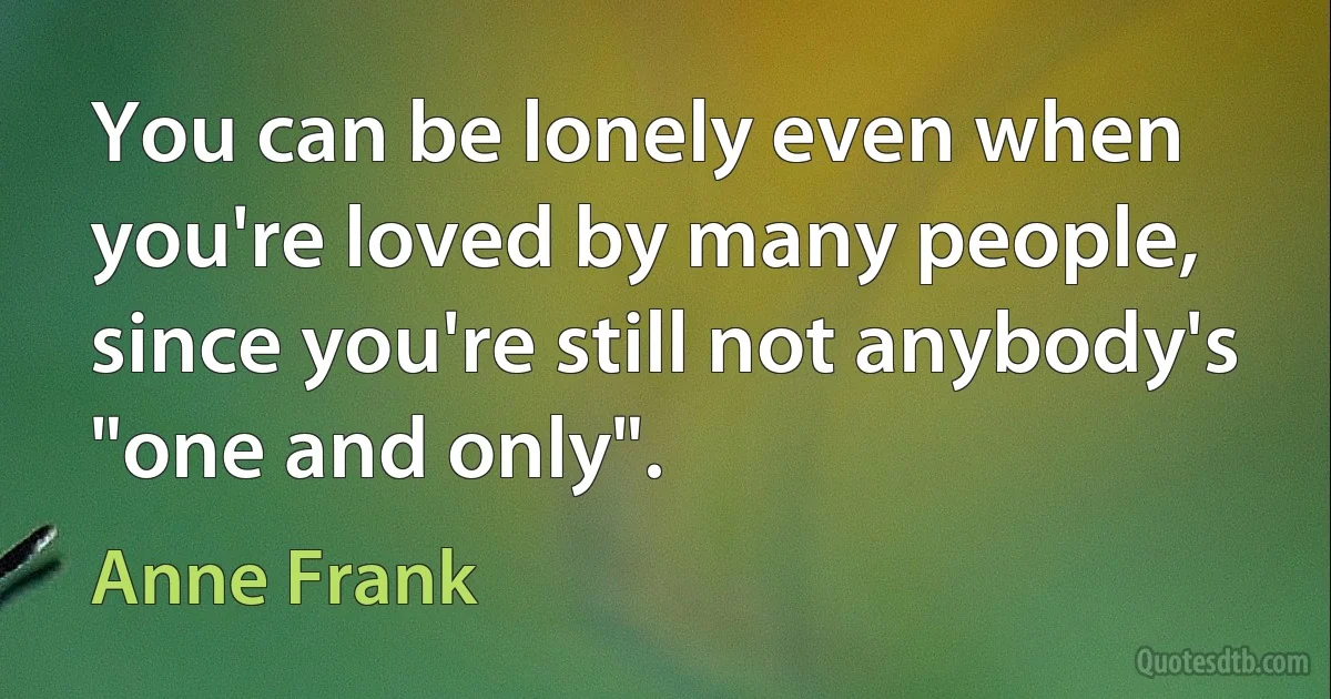 You can be lonely even when you're loved by many people, since you're still not anybody's "one and only". (Anne Frank)