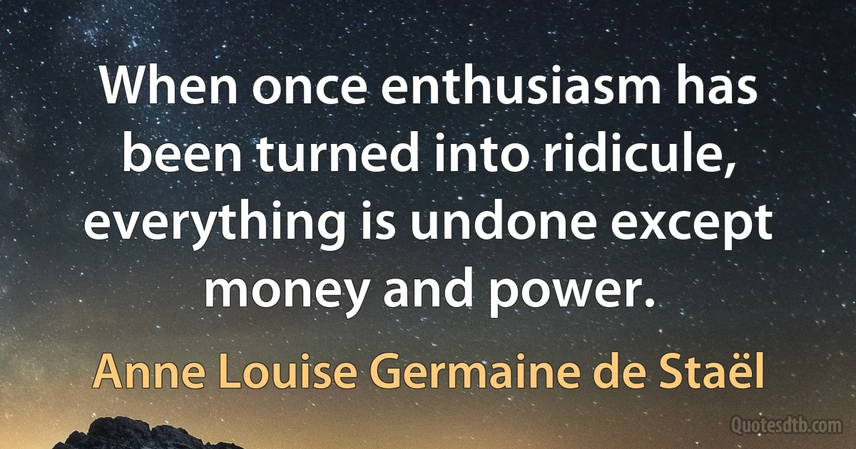 When once enthusiasm has been turned into ridicule, everything is undone except money and power. (Anne Louise Germaine de Staël)