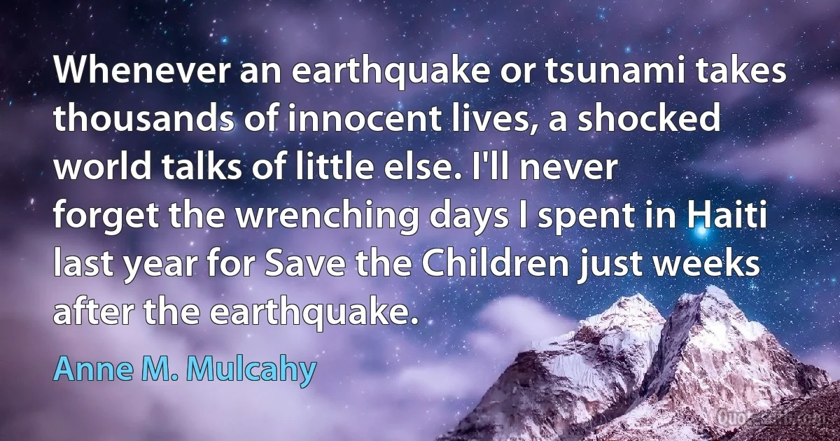 Whenever an earthquake or tsunami takes thousands of innocent lives, a shocked world talks of little else. I'll never forget the wrenching days I spent in Haiti last year for Save the Children just weeks after the earthquake. (Anne M. Mulcahy)