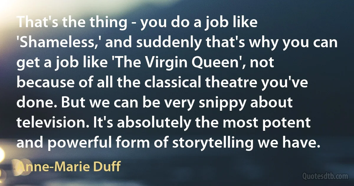 That's the thing - you do a job like 'Shameless,' and suddenly that's why you can get a job like 'The Virgin Queen', not because of all the classical theatre you've done. But we can be very snippy about television. It's absolutely the most potent and powerful form of storytelling we have. (Anne-Marie Duff)