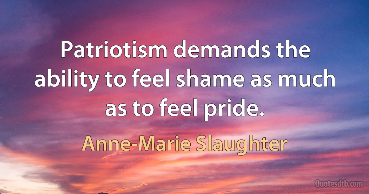 Patriotism demands the ability to feel shame as much as to feel pride. (Anne-Marie Slaughter)