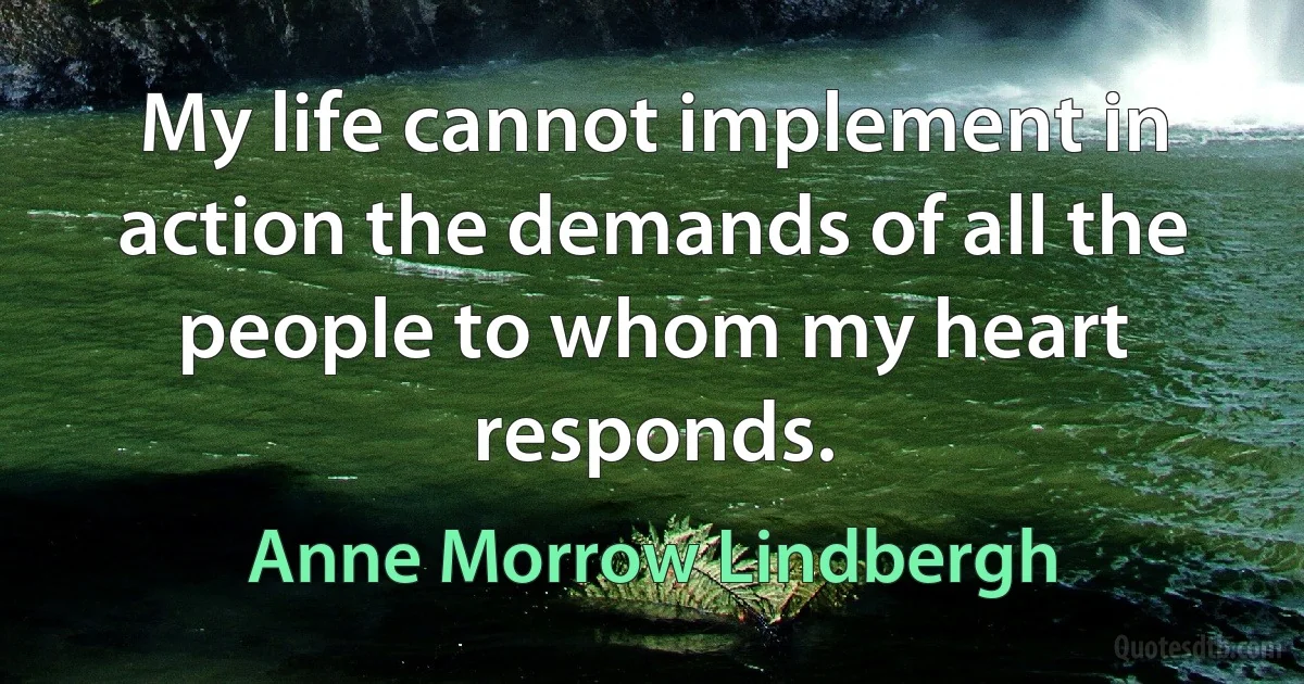 My life cannot implement in action the demands of all the people to whom my heart responds. (Anne Morrow Lindbergh)