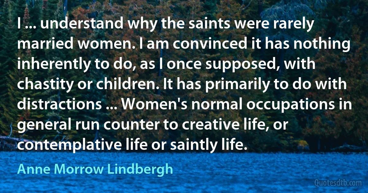 I ... understand why the saints were rarely married women. I am convinced it has nothing inherently to do, as I once supposed, with chastity or children. It has primarily to do with distractions ... Women's normal occupations in general run counter to creative life, or contemplative life or saintly life. (Anne Morrow Lindbergh)