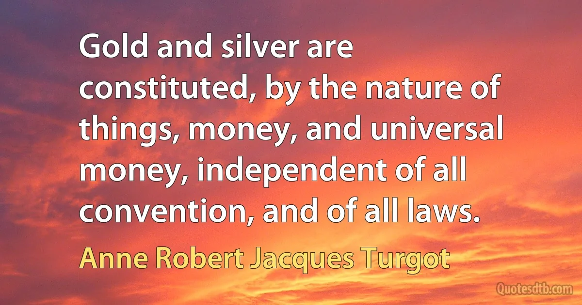 Gold and silver are constituted, by the nature of things, money, and universal money, independent of all convention, and of all laws. (Anne Robert Jacques Turgot)