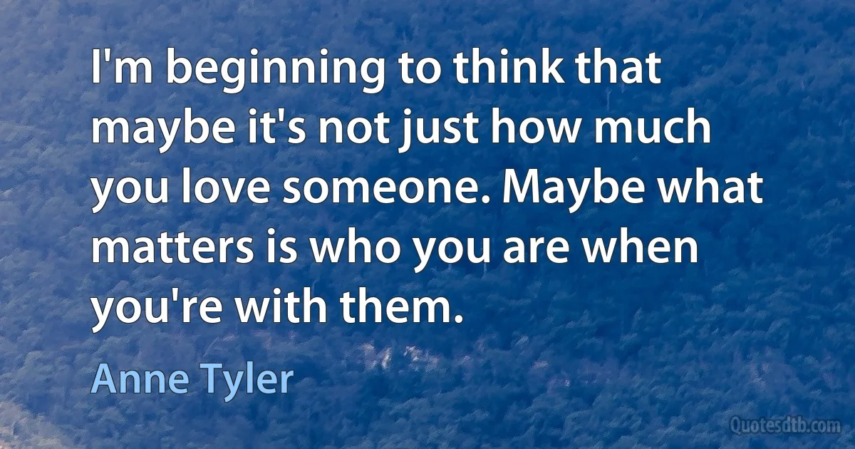 I'm beginning to think that maybe it's not just how much you love someone. Maybe what matters is who you are when you're with them. (Anne Tyler)