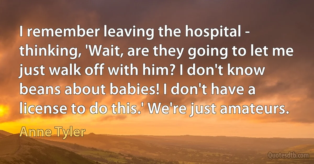 I remember leaving the hospital - thinking, 'Wait, are they going to let me just walk off with him? I don't know beans about babies! I don't have a license to do this.' We're just amateurs. (Anne Tyler)