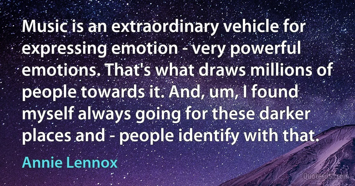 Music is an extraordinary vehicle for expressing emotion - very powerful emotions. That's what draws millions of people towards it. And, um, I found myself always going for these darker places and - people identify with that. (Annie Lennox)