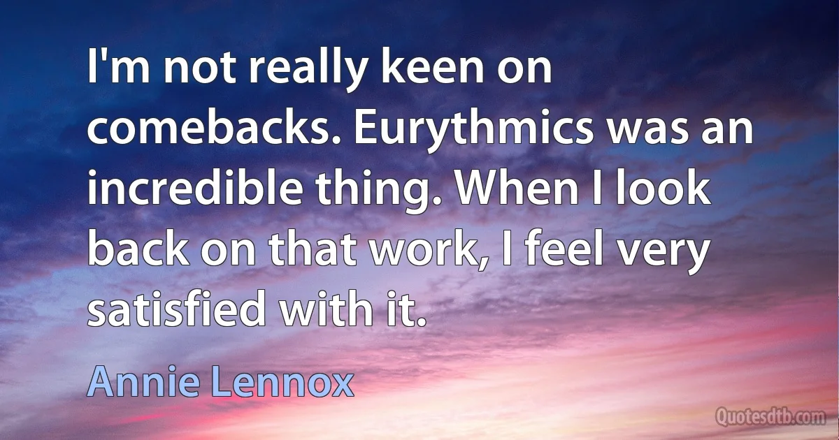 I'm not really keen on comebacks. Eurythmics was an incredible thing. When I look back on that work, I feel very satisfied with it. (Annie Lennox)