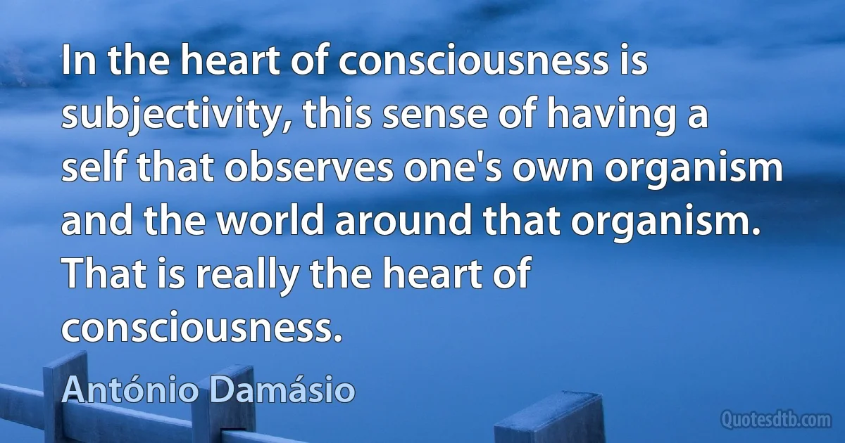 In the heart of consciousness is subjectivity, this sense of having a self that observes one's own organism and the world around that organism. That is really the heart of consciousness. (António Damásio)