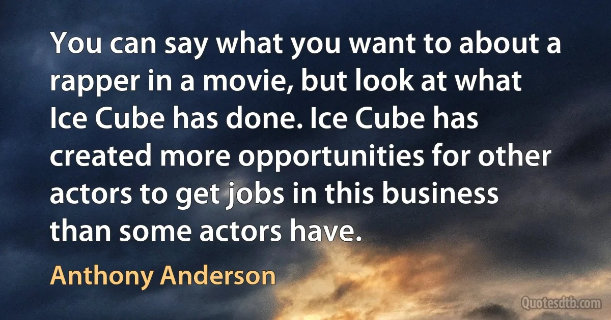 You can say what you want to about a rapper in a movie, but look at what Ice Cube has done. Ice Cube has created more opportunities for other actors to get jobs in this business than some actors have. (Anthony Anderson)