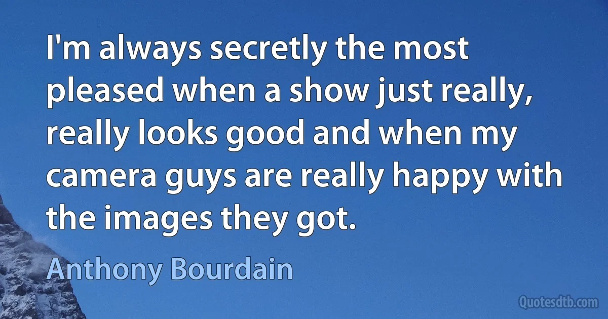 I'm always secretly the most pleased when a show just really, really looks good and when my camera guys are really happy with the images they got. (Anthony Bourdain)