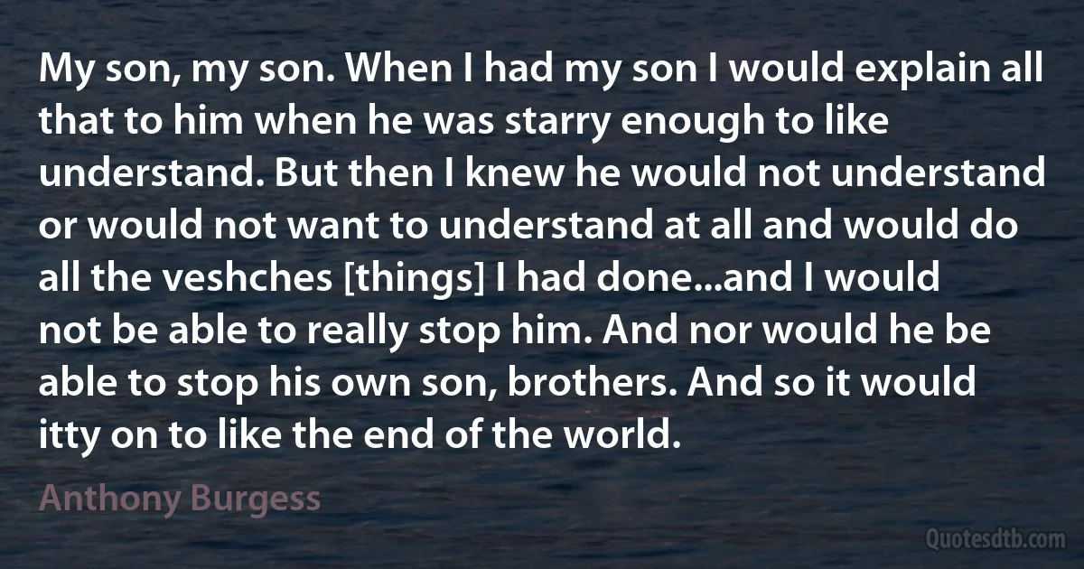 My son, my son. When I had my son I would explain all that to him when he was starry enough to like understand. But then I knew he would not understand or would not want to understand at all and would do all the veshches [things] I had done...and I would not be able to really stop him. And nor would he be able to stop his own son, brothers. And so it would itty on to like the end of the world. (Anthony Burgess)