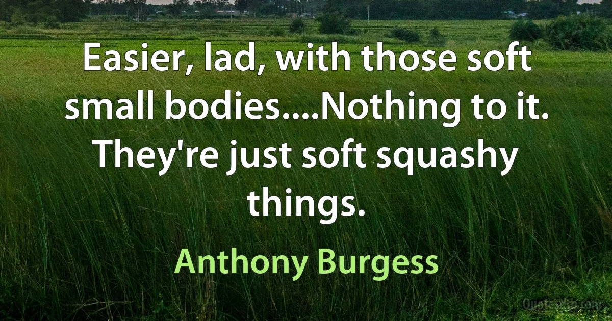 Easier, lad, with those soft small bodies....Nothing to it. They're just soft squashy things. (Anthony Burgess)